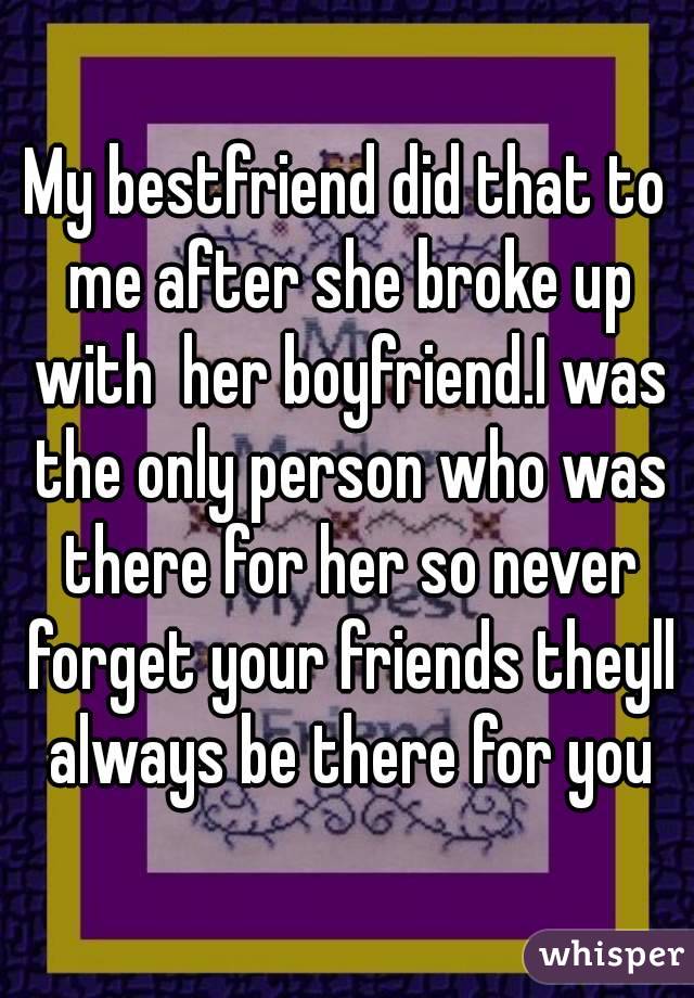 My bestfriend did that to me after she broke up with  her boyfriend.I was the only person who was there for her so never forget your friends theyll always be there for you