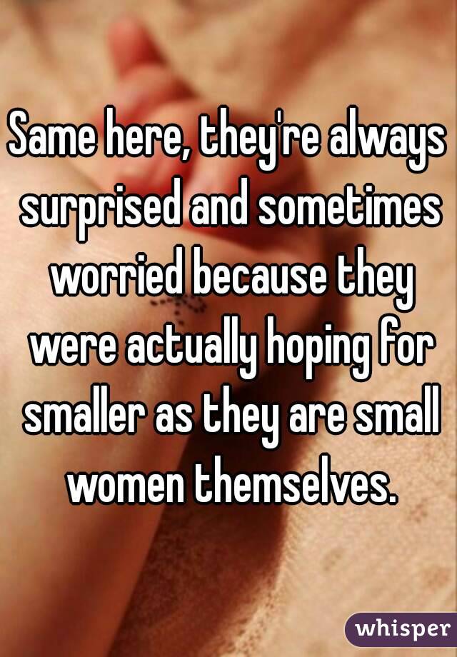 Same here, they're always surprised and sometimes worried because they were actually hoping for smaller as they are small women themselves.