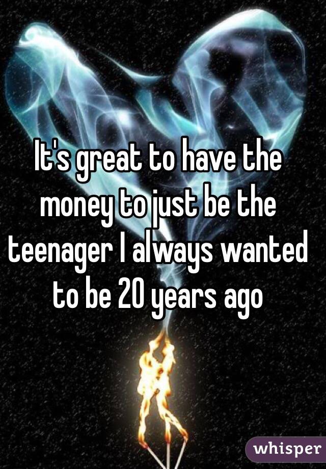 
It's great to have the money to just be the teenager I always wanted to be 20 years ago