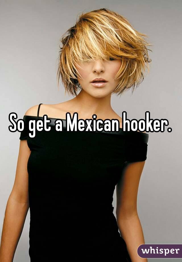 So get a Mexican hooker.