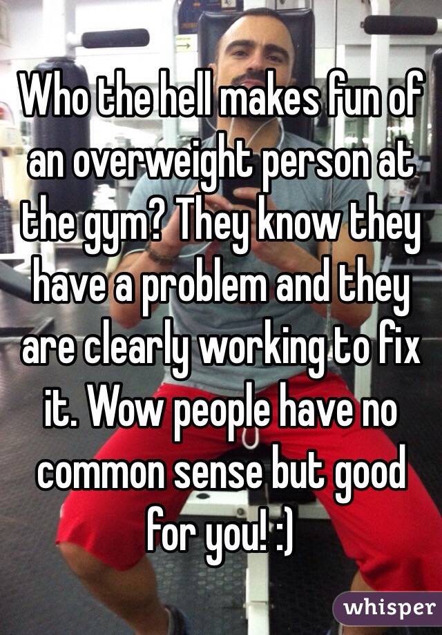 Who the hell makes fun of an overweight person at the gym? They know they have a problem and they are clearly working to fix it. Wow people have no common sense but good for you! :)