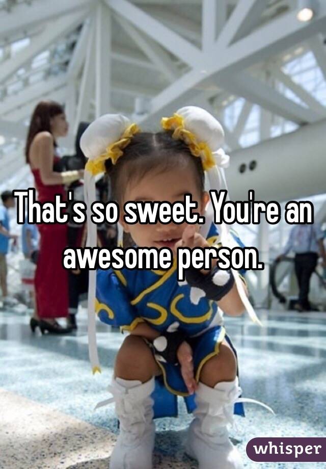 That's so sweet. You're an awesome person.