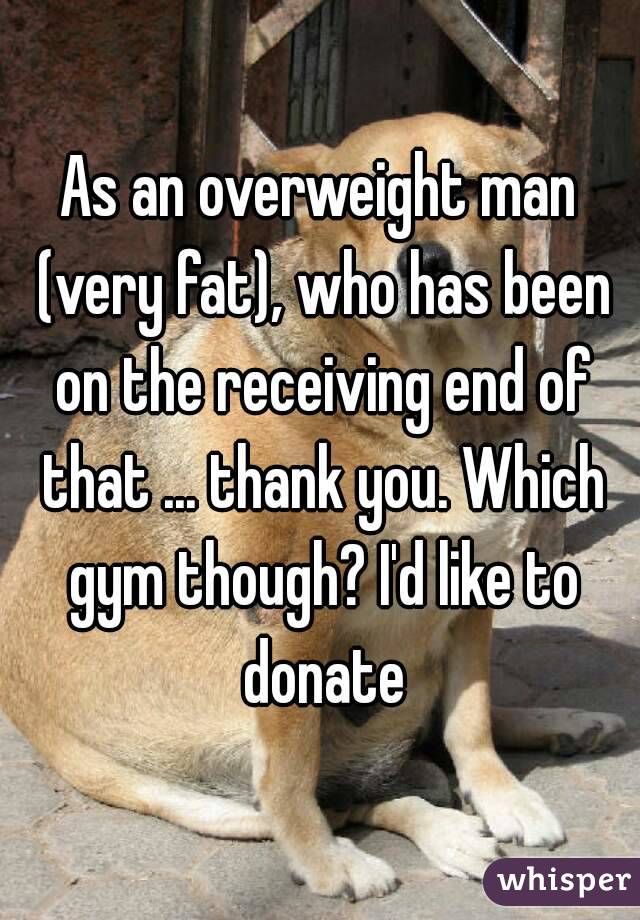 As an overweight man (very fat), who has been on the receiving end of that ... thank you. Which gym though? I'd like to donate