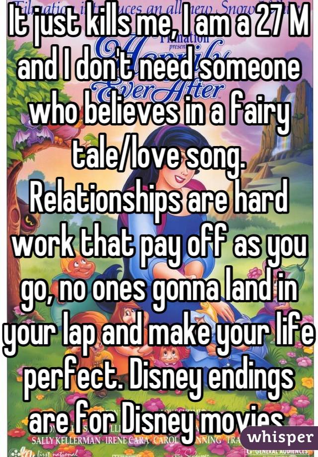 It just kills me, I am a 27 M and I don't need someone who believes in a fairy tale/love song. Relationships are hard work that pay off as you go, no ones gonna land in your lap and make your life perfect. Disney endings are for Disney movies.