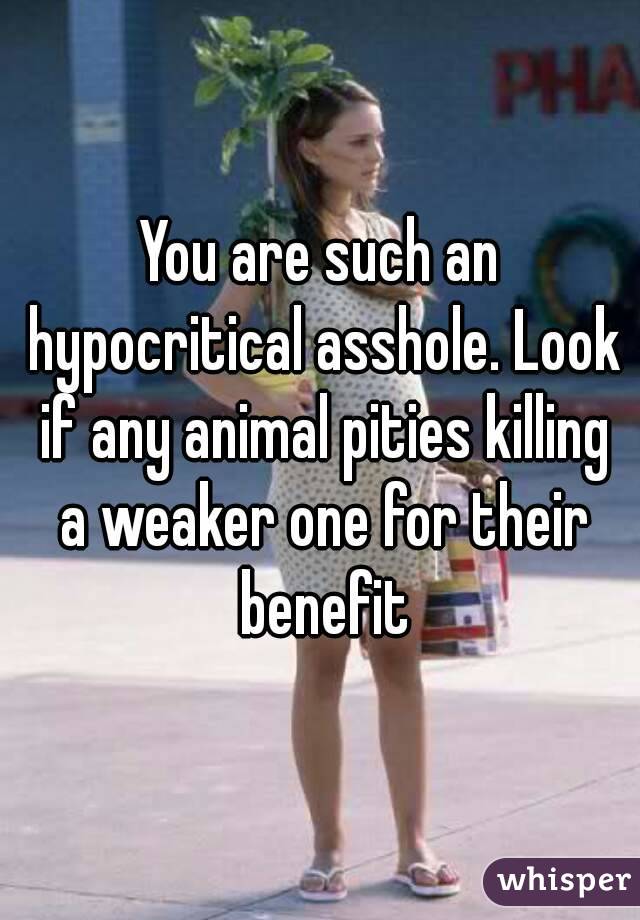 You are such an hypocritical asshole. Look if any animal pities killing a weaker one for their benefit