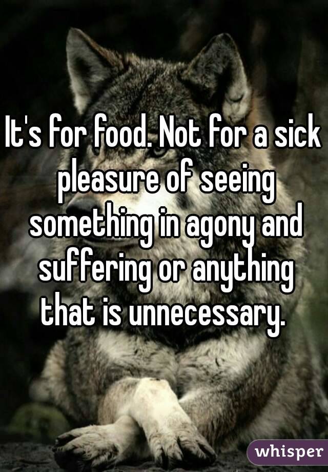 It's for food. Not for a sick pleasure of seeing something in agony and suffering or anything that is unnecessary. 