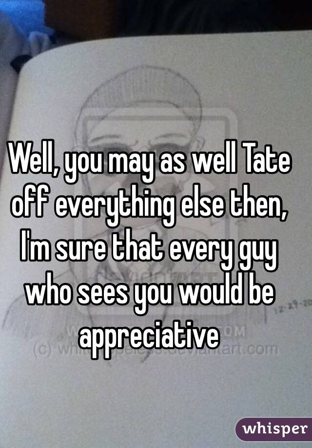 Well, you may as well Tate off everything else then, I'm sure that every guy who sees you would be appreciative 