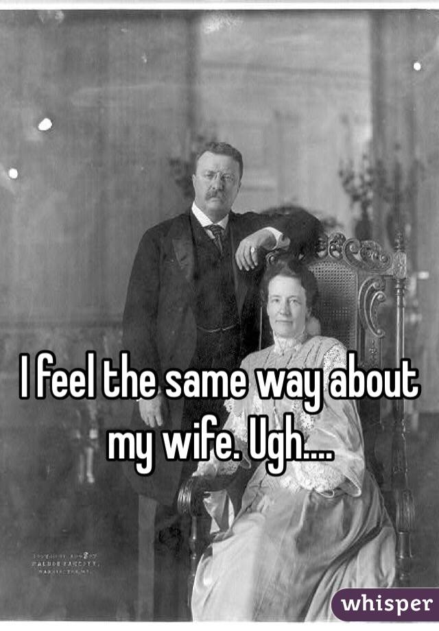 I feel the same way about my wife. Ugh....