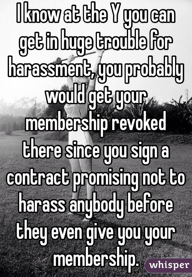 I know at the Y you can get in huge trouble for harassment, you probably would get your membership revoked there since you sign a contract promising not to harass anybody before they even give you your membership. 