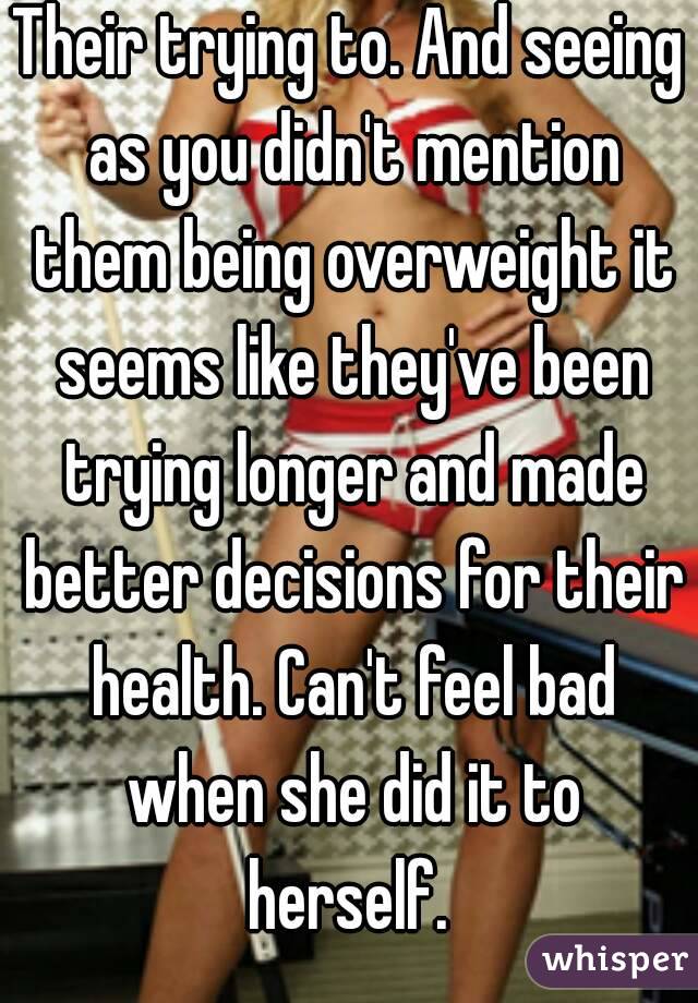 Their trying to. And seeing as you didn't mention them being overweight it seems like they've been trying longer and made better decisions for their health. Can't feel bad when she did it to herself. 