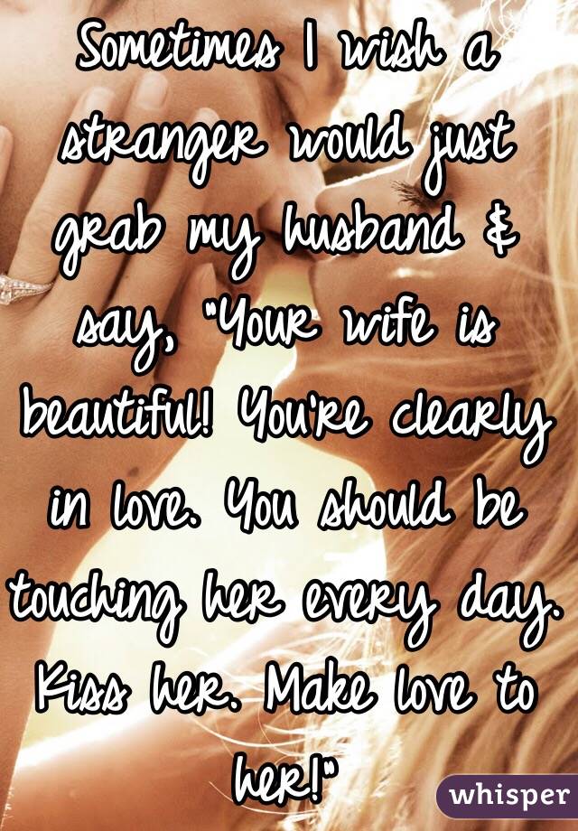 Sometimes I wish a stranger would just grab my husband & say, "Your wife is beautiful! You're clearly in love. You should be touching her every day. Kiss her. Make love to her!"