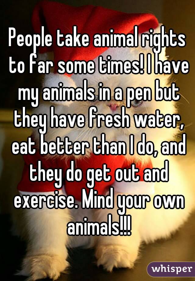 People take animal rights to far some times! I have my animals in a pen but they have fresh water, eat better than I do, and they do get out and exercise. Mind your own animals!!!
