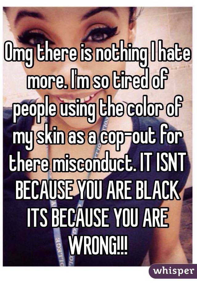 Omg there is nothing I hate more. I'm so tired of people using the color of my skin as a cop-out for there misconduct. IT ISNT BECAUSE YOU ARE BLACK  ITS BECAUSE YOU ARE WRONG!!!