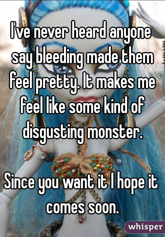 I've never heard anyone say bleeding made them feel pretty. It makes me feel like some kind of disgusting monster.

Since you want it I hope it comes soon.