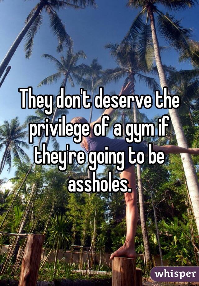 They don't deserve the privilege of a gym if they're going to be assholes.