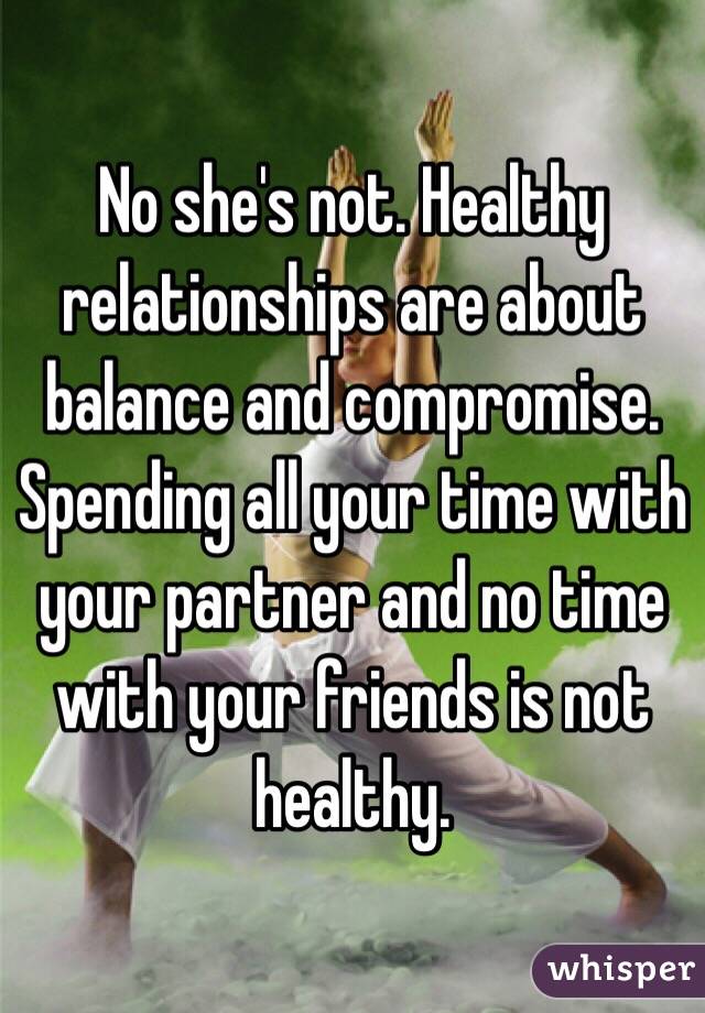 No she's not. Healthy relationships are about balance and compromise. Spending all your time with your partner and no time with your friends is not healthy. 