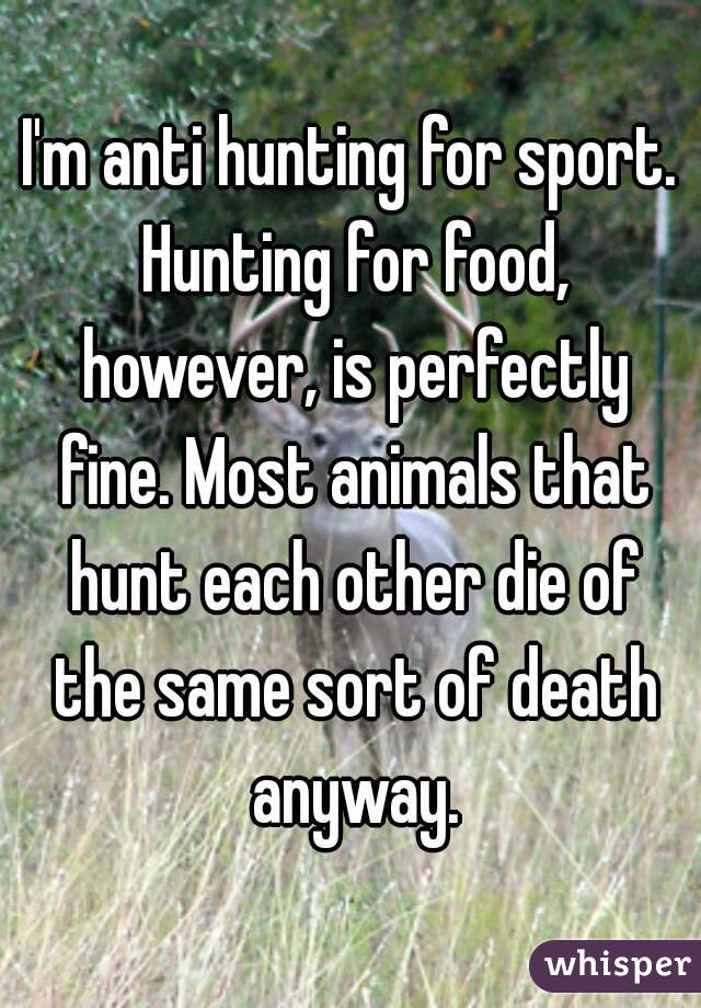I'm anti hunting for sport. Hunting for food, however, is perfectly fine. Most animals that hunt each other die of the same sort of death anyway.