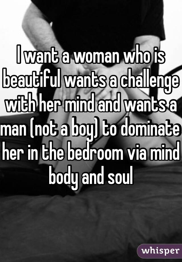 I want a woman who is beautiful wants a challenge with her mind and wants a man (not a boy) to dominate her in the bedroom via mind body and soul 