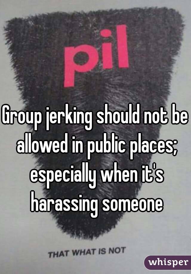 Group jerking should not be allowed in public places; especially when it's harassing someone