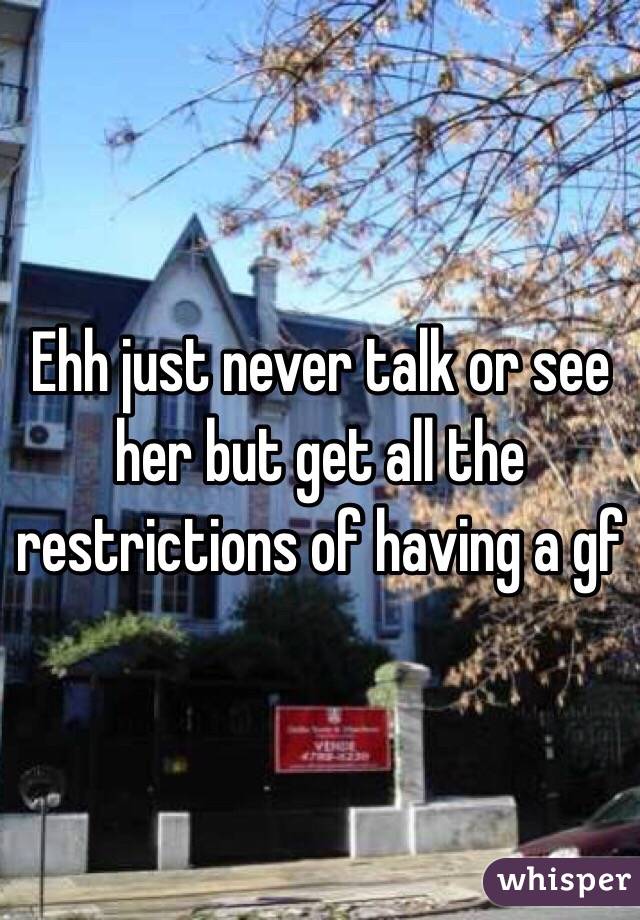Ehh just never talk or see her but get all the restrictions of having a gf