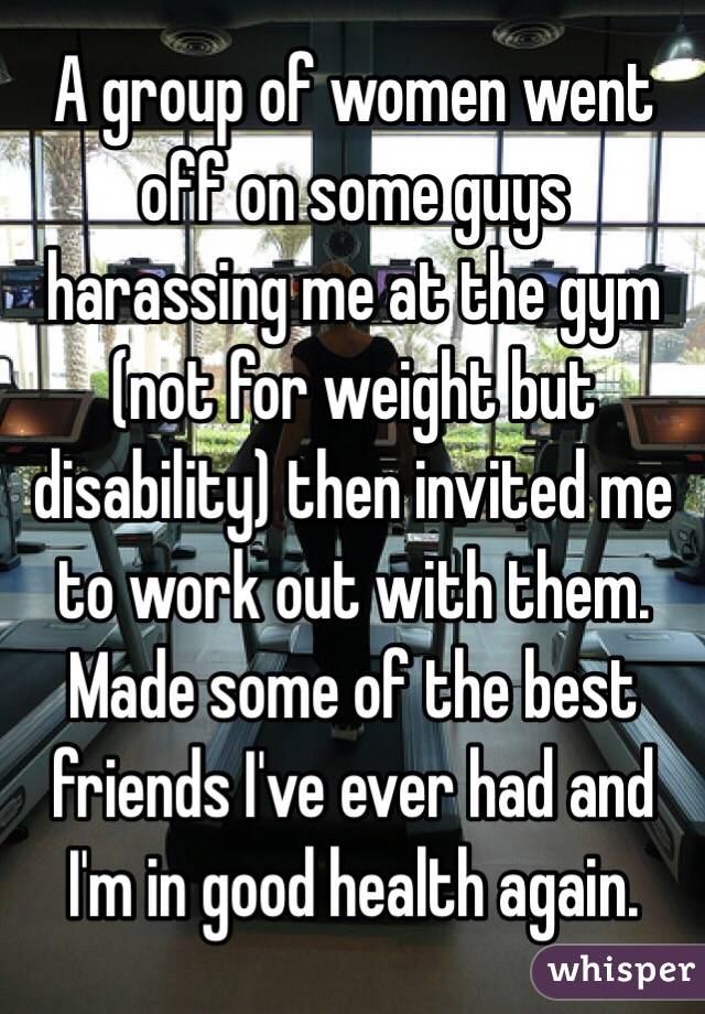 A group of women went off on some guys harassing me at the gym (not for weight but disability) then invited me to work out with them. Made some of the best friends I've ever had and I'm in good health again.