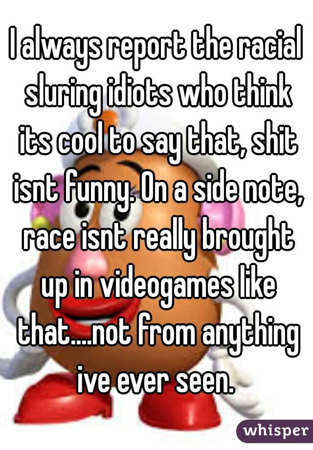I always report the racial sluring idiots who think its cool to say that, shit isnt funny. On a side note, race isnt really brought up in videogames like that....not from anything ive ever seen. 