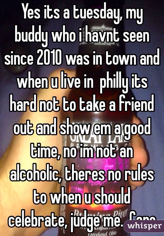Yes its a tuesday, my buddy who i havnt seen since 2010 was in town and when u live in  philly its hard not to take a friend out and show em a good time, no im not an alcoholic, theres no rules to when u should celebrate, judge me.. Care