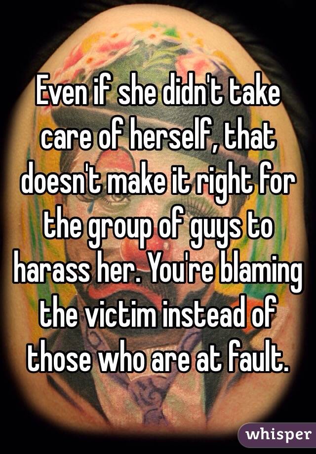 Even if she didn't take care of herself, that doesn't make it right for the group of guys to harass her. You're blaming the victim instead of those who are at fault. 