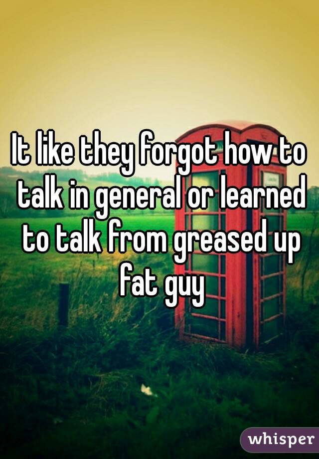 It like they forgot how to talk in general or learned to talk from greased up fat guy