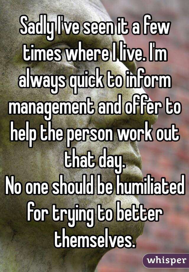 Sadly I've seen it a few times where I live. I'm always quick to inform management and offer to help the person work out that day. 
No one should be humiliated for trying to better themselves.