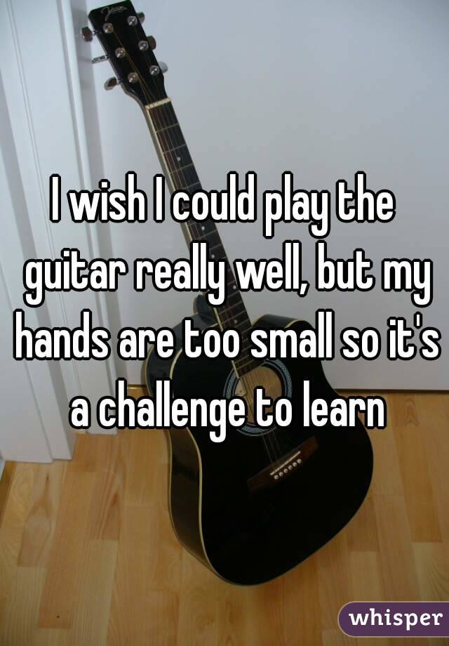 I wish I could play the guitar really well, but my hands are too small so it's a challenge to learn