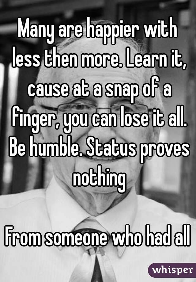 Many are happier with less then more. Learn it, cause at a snap of a finger, you can lose it all. Be humble. Status proves nothing

From someone who had all