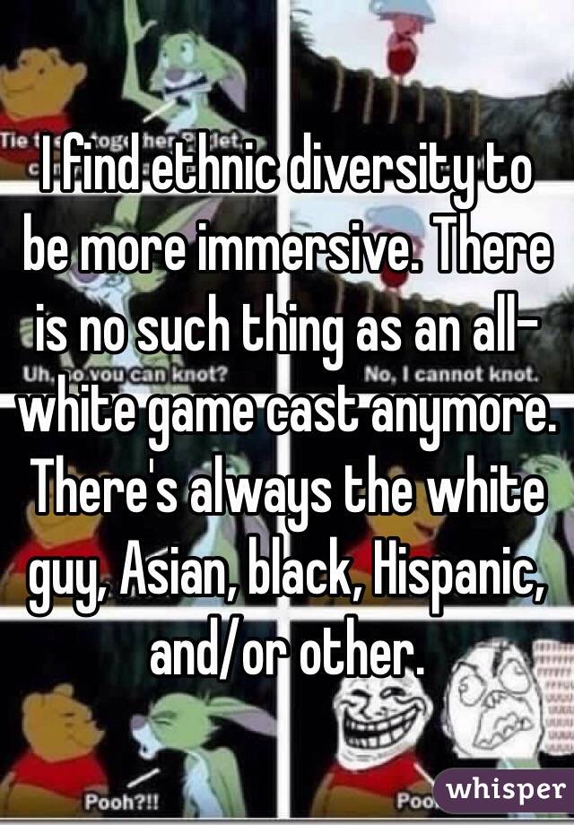 I find ethnic diversity to be more immersive. There is no such thing as an all-white game cast anymore. There's always the white guy, Asian, black, Hispanic, and/or other.