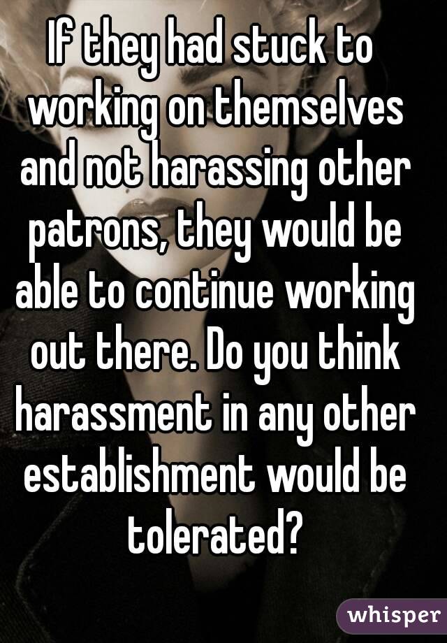 If they had stuck to working on themselves and not harassing other patrons, they would be able to continue working out there. Do you think harassment in any other establishment would be tolerated?