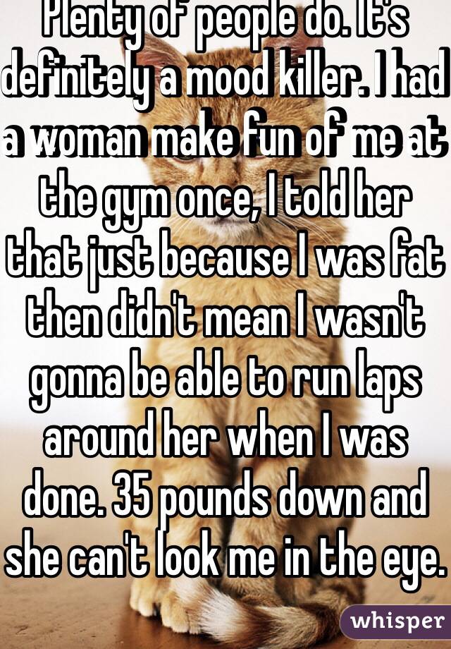 Plenty of people do. It's definitely a mood killer. I had a woman make fun of me at the gym once, I told her that just because I was fat then didn't mean I wasn't gonna be able to run laps around her when I was done. 35 pounds down and she can't look me in the eye.