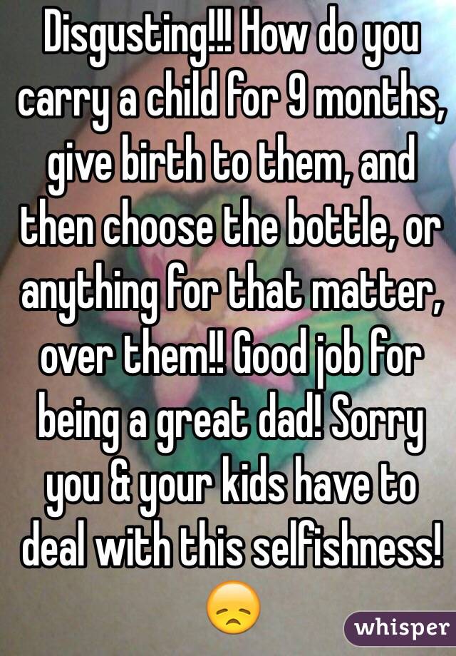 Disgusting!!! How do you carry a child for 9 months, give birth to them, and then choose the bottle, or anything for that matter, over them!! Good job for being a great dad! Sorry you & your kids have to deal with this selfishness! 😞