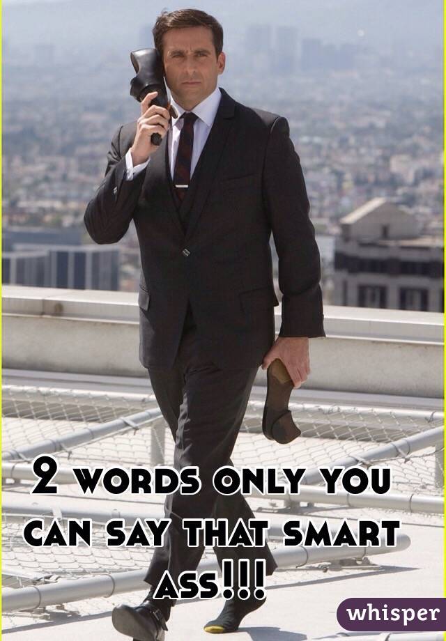 2 words only you can say that smart ass!!! 
