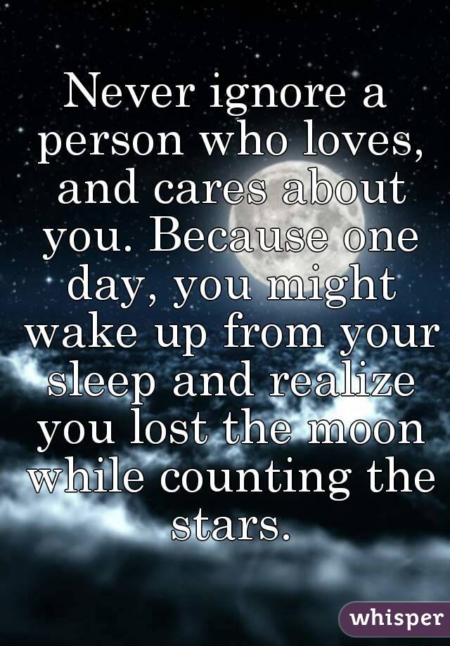 Never ignore a person who loves, and cares about you. Because one day, you might wake up from your sleep and realize you lost the moon while counting the stars.