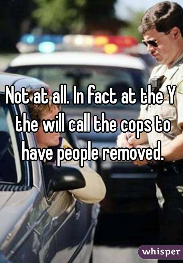 Not at all. In fact at the Y the will call the cops to have people removed.