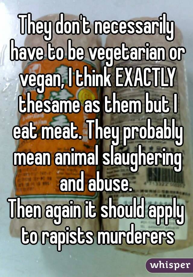 They don't necessarily have to be vegetarian or vegan, I think EXACTLY thesame as them but I eat meat. They probably mean animal slaughering and abuse. 
Then again it should apply to rapists murderers