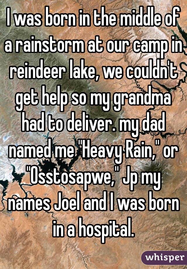 I was born in the middle of a rainstorm at our camp in reindeer lake, we couldn't get help so my grandma had to deliver. my dad named me "Heavy Rain," or "Osstosapwe," Jp my names Joel and I was born in a hospital.