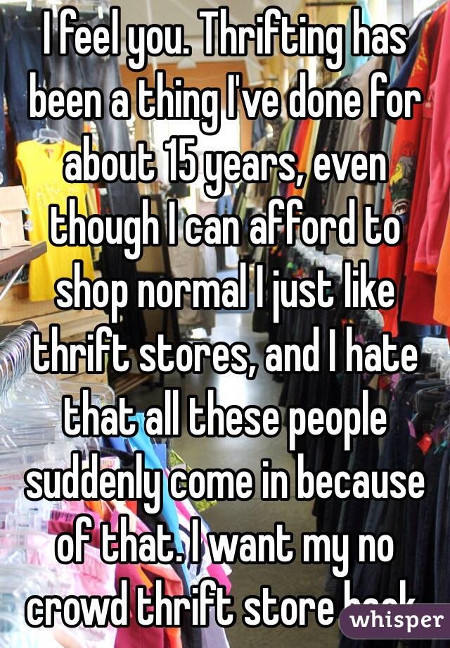 I feel you. Thrifting has been a thing I've done for about 15 years, even though I can afford to shop normal I just like thrift stores, and I hate that all these people suddenly come in because of that. I want my no crowd thrift store back.  