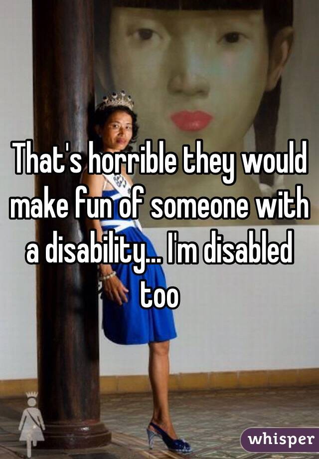 That's horrible they would make fun of someone with a disability... I'm disabled too