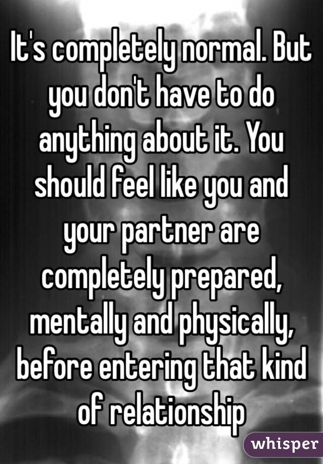 It's completely normal. But you don't have to do anything about it. You should feel like you and your partner are completely prepared, mentally and physically, before entering that kind of relationship