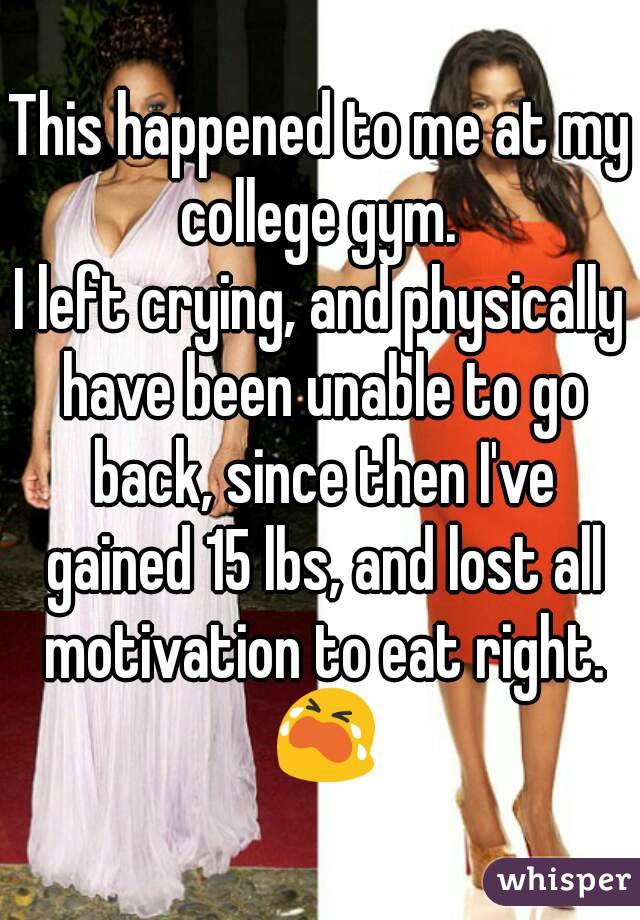 This happened to me at my college gym. 
I left crying, and physically have been unable to go back, since then I've gained 15 lbs, and lost all motivation to eat right. 😭