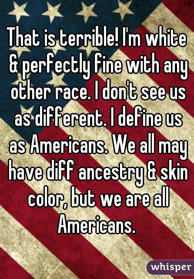 That is terrible! I'm white & perfectly fine with any other race. I don't see us as different. I define us as Americans. We all may have diff ancestry & skin color, but we are all Americans. 