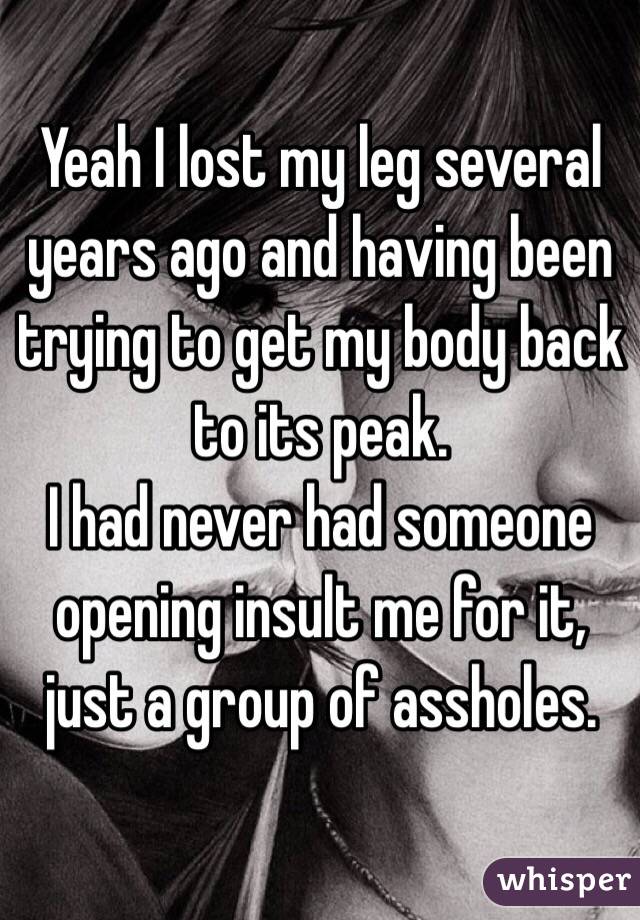 Yeah I lost my leg several years ago and having been trying to get my body back to its peak. 
I had never had someone opening insult me for it, just a group of assholes.