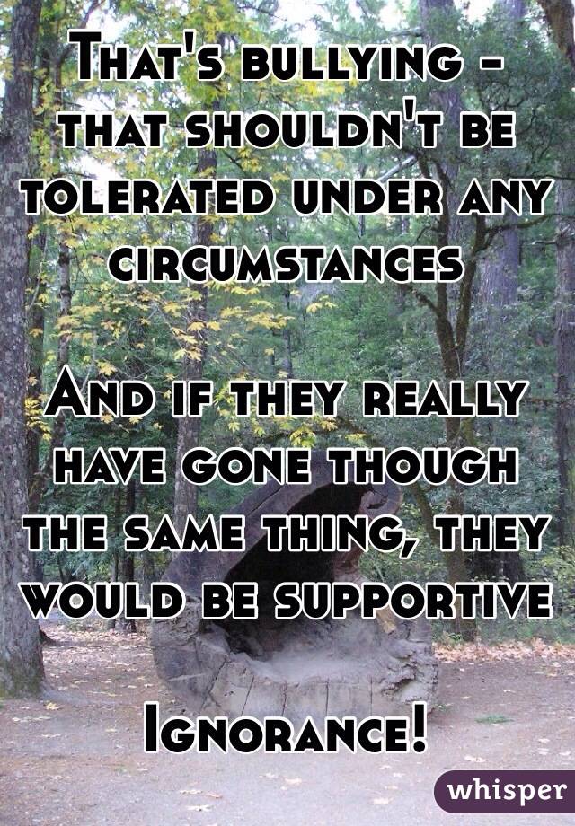 That's bullying - that shouldn't be tolerated under any circumstances

And if they really have gone though the same thing, they would be supportive

Ignorance! 