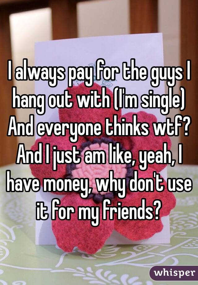 I always pay for the guys I hang out with (I'm single)
And everyone thinks wtf?
And I just am like, yeah, I have money, why don't use it for my friends?