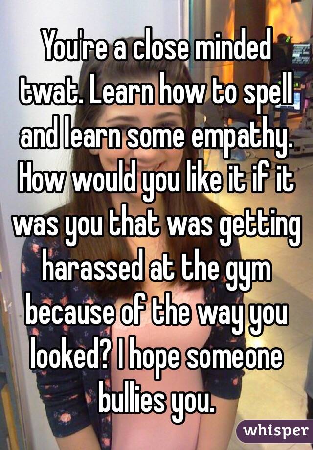 You're a close minded twat. Learn how to spell and learn some empathy. How would you like it if it was you that was getting harassed at the gym because of the way you looked? I hope someone bullies you.